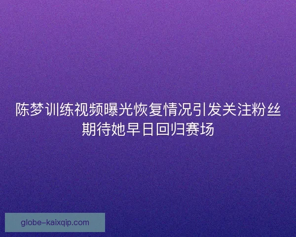 陈梦训练视频曝光恢复情况引发关注粉丝期待她早日回归赛场